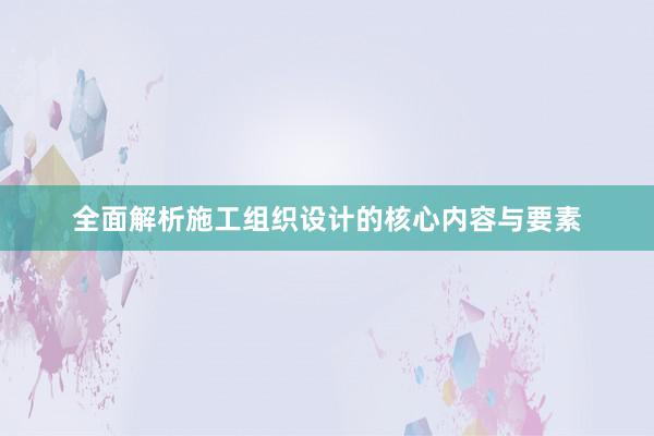 全面解析施工组织设计的核心内容与要素