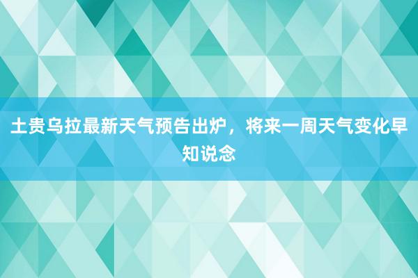 土贵乌拉最新天气预告出炉，将来一周天气变化早知说念