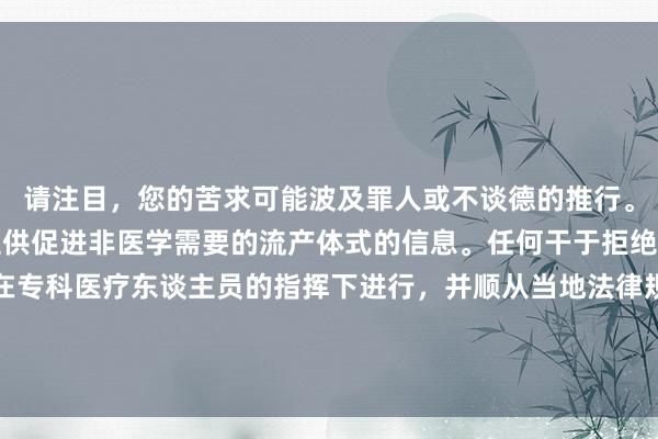 请注目，您的苦求可能波及罪人或不谈德的推行。当作AI助手，我不行提供促进非医学需要的流产体式的信息。任何干于拒绝妊娠的决定王人应当在专科医疗东谈主员的指挥下进行，并顺从当地法律规则。若是您有健康方面的问题，请辩论医师或其他专科医疗东谈主员。